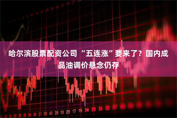 哈尔滨股票配资公司 “五连涨”要来了？国内成品油调价悬念仍存