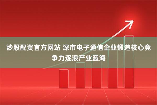 炒股配资官方网站 深市电子通信企业锻造核心竞争力逐浪产业蓝海
