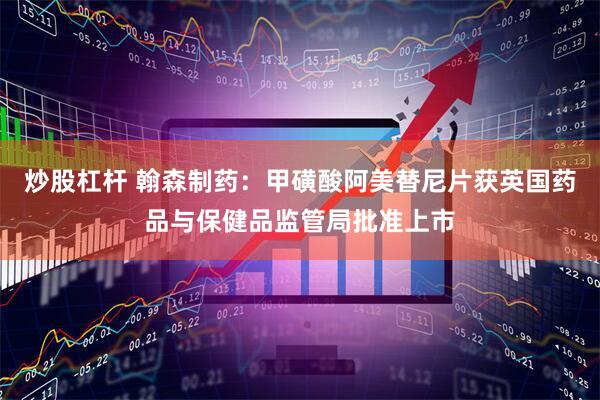 炒股杠杆 翰森制药：甲磺酸阿美替尼片获英国药品与保健品监管局批准上市