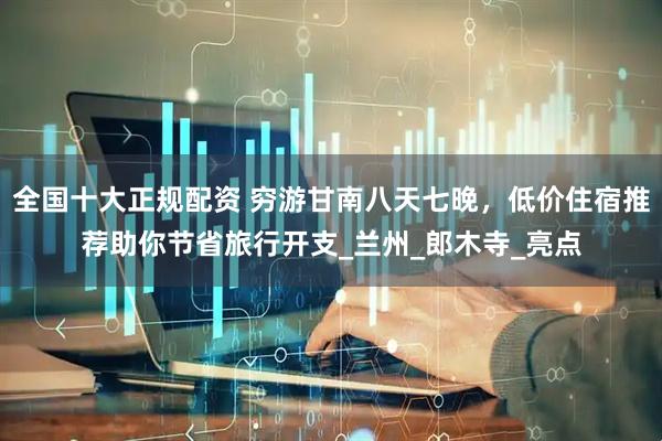 全国十大正规配资 穷游甘南八天七晚，低价住宿推荐助你节省旅行开支_兰州_郎木寺_亮点