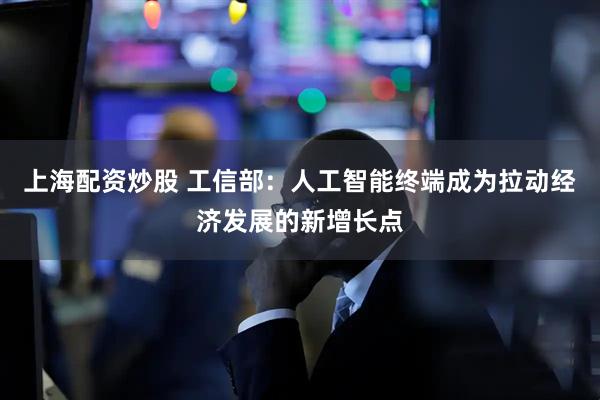 上海配资炒股 工信部：人工智能终端成为拉动经济发展的新增长点