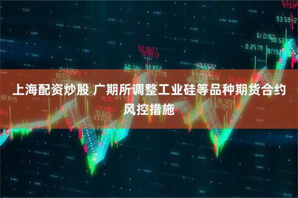 上海配资炒股 广期所调整工业硅等品种期货合约风控措施