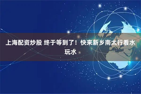 上海配资炒股 终于等到了！快来新乡南太行看水玩水