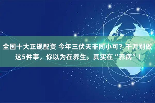 全国十大正规配资 今年三伏天非同小可？千万别做这5件事，你以为在养生，其实在“养病”！