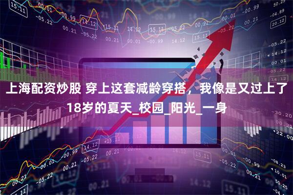 上海配资炒股 穿上这套减龄穿搭，我像是又过上了18岁的夏天_校园_阳光_一身