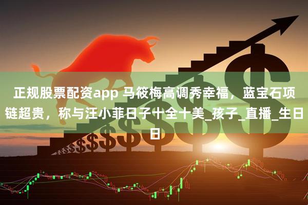 正规股票配资app 马筱梅高调秀幸福，蓝宝石项链超贵，称与汪小菲日子十全十美_孩子_直播_生日