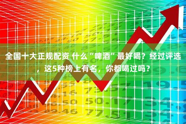 全国十大正规配资 什么“啤酒”最好喝？经过评选，这5种榜上有名，你都喝过吗？