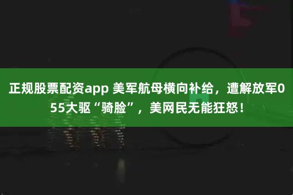 正规股票配资app 美军航母横向补给，遭解放军055大驱“骑脸”，美网民无能狂怒！