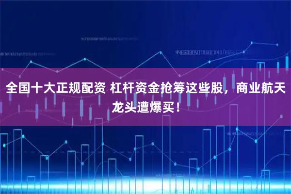 全国十大正规配资 杠杆资金抢筹这些股，商业航天龙头遭爆买！