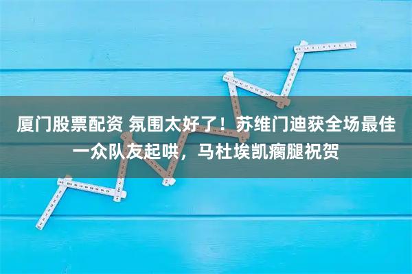 厦门股票配资 氛围太好了！苏维门迪获全场最佳一众队友起哄，马杜埃凯瘸腿祝贺