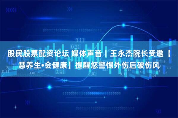 股民股票配资论坛 媒体声音丨王永杰院长受邀【慧养生•会健康】提醒您警惕外伤后破伤风