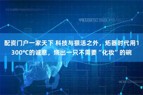 配资门户一家天下 科技与狠活之外，炻器时代用1300℃的诚意，烧出一只不需要“化妆”的碗