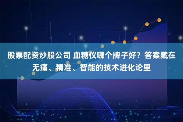 股票配资炒股公司 血糖仪哪个牌子好？答案藏在无痛、精准、智能的技术进化论里