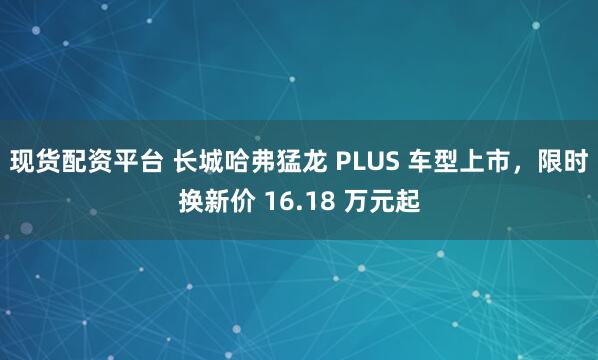 现货配资平台 长城哈弗猛龙 PLUS 车型上市，限时换新价 16.18 万元起