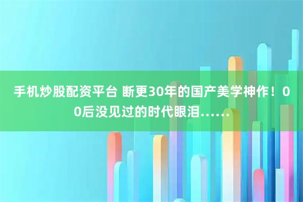 手机炒股配资平台 断更30年的国产美学神作！00后没见过的时代眼泪……