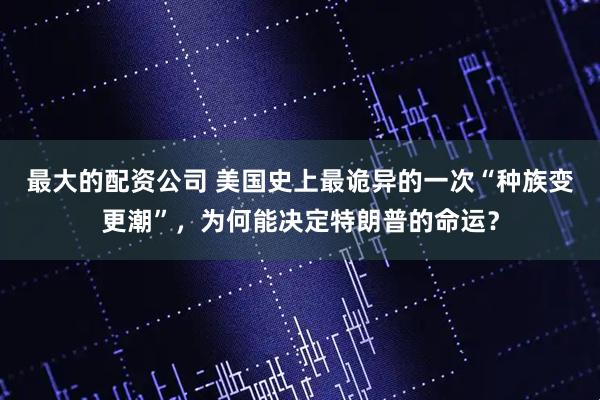 最大的配资公司 美国史上最诡异的一次“种族变更潮”，为何能决定特朗普的命运？