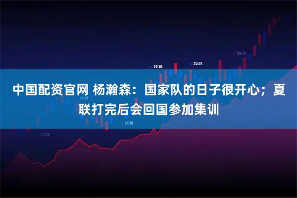 中国配资官网 杨瀚森：国家队的日子很开心；夏联打完后会回国参加集训