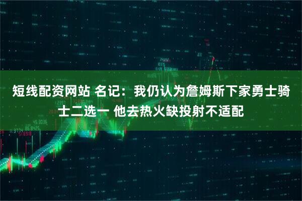短线配资网站 名记：我仍认为詹姆斯下家勇士骑士二选一 他去热火缺投射不适配